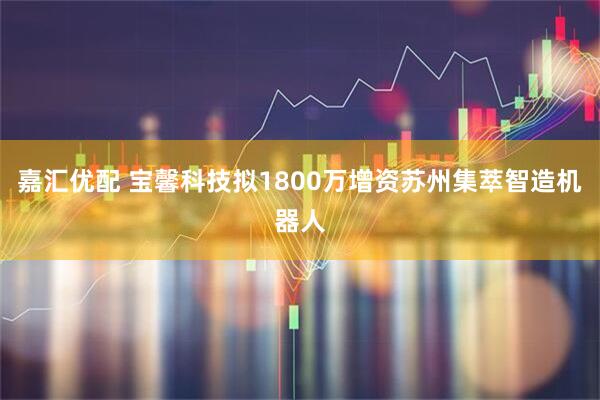 嘉汇优配 宝馨科技拟1800万增资苏州集萃智造机器人