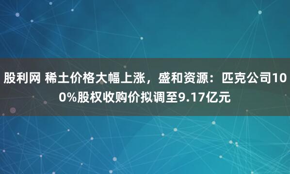 股利网 稀土价格大幅上涨，盛和资源：匹克公司100%股权收购价拟调至9.17亿元