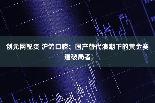 创元网配资 沪鸽口腔：国产替代浪潮下的黄金赛道破局者