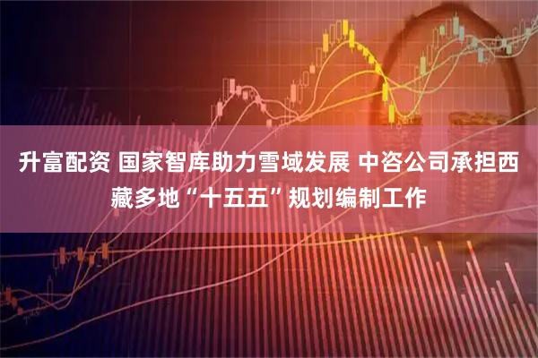 升富配资 国家智库助力雪域发展 中咨公司承担西藏多地“十五五”规划编制工作