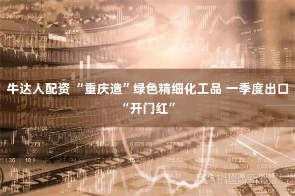 牛达人配资 “重庆造”绿色精细化工品 一季度出口“开门红”
