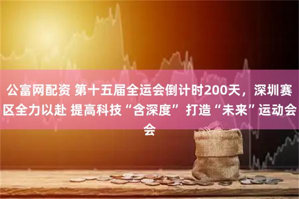公富网配资 第十五届全运会倒计时200天，深圳赛区全力以赴 提高科技“含深度” 打造“未来”运动会