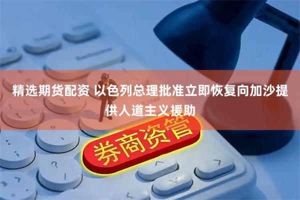 精选期货配资 以色列总理批准立即恢复向加沙提供人道主义援助