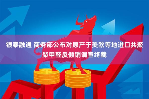 银泰融通 商务部公布对原产于美欧等地进口共聚聚甲醛反倾销调查终裁