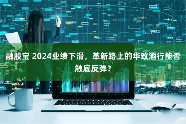 融股宝 2024业绩下滑，革新路上的华致酒行能否触底反弹？