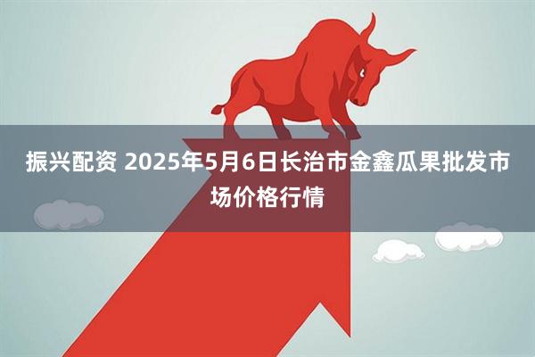 振兴配资 2025年5月6日长治市金鑫瓜果批发市场价格行情