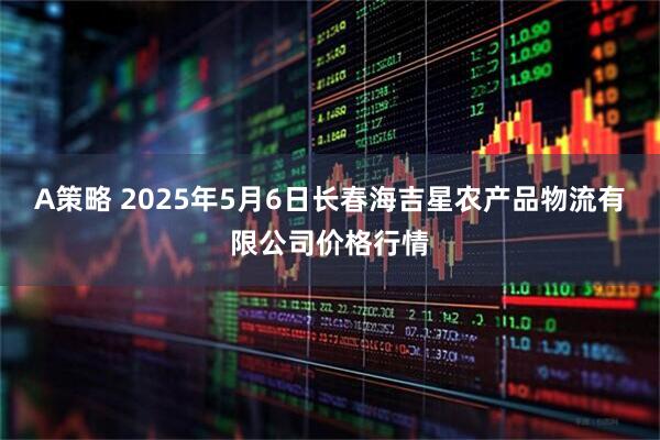 A策略 2025年5月6日长春海吉星农产品物流有限公司价格行情