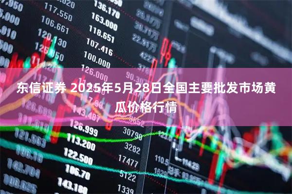 东信证券 2025年5月28日全国主要批发市场黄瓜价格行情