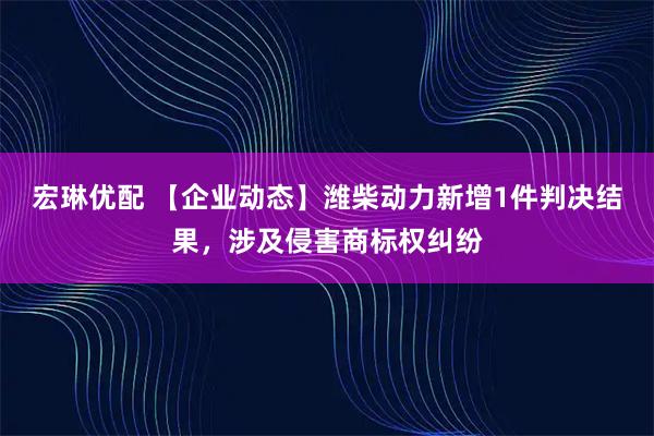 宏琳优配 【企业动态】潍柴动力新增1件判决结果，涉及侵害商标权纠纷
