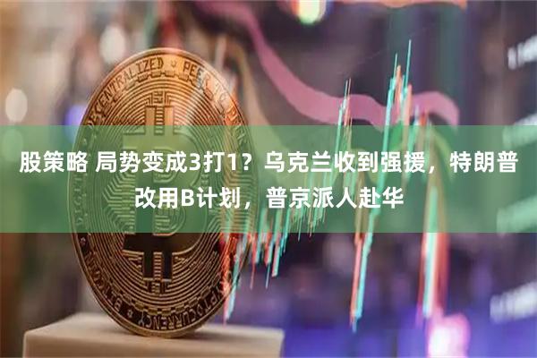 股策略 局势变成3打1？乌克兰收到强援，特朗普改用B计划，普京派人赴华
