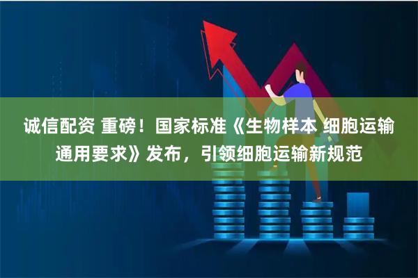 诚信配资 重磅！国家标准《生物样本 细胞运输通用要求》发布，引领细胞运输新规范