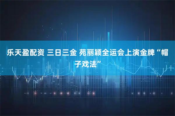 乐天盈配资 三日三金 苑丽颖全运会上演金牌“帽子戏法”