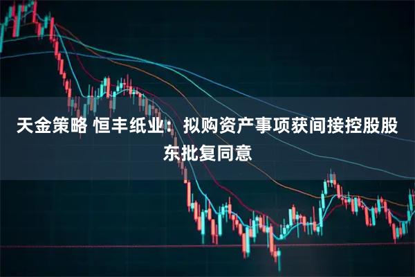 天金策略 恒丰纸业：拟购资产事项获间接控股股东批复同意