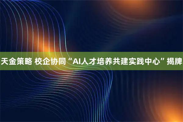 天金策略 校企协同“AI人才培养共建实践中心”揭牌