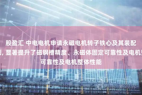 股盈汇 中电电机申请永磁电机转子铁心及其装配方法专利, 显著提升了磁钢槽精度、永磁体固定可靠性及电机整体性能