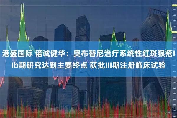 港盛国际 诺诚健华：奥布替尼治疗系统性红斑狼疮IIb期研究达到主要终点 获批III期注册临床试验