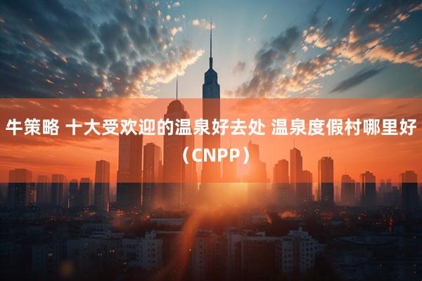 牛策略 十大受欢迎的温泉好去处 温泉度假村哪里好（CNPP）