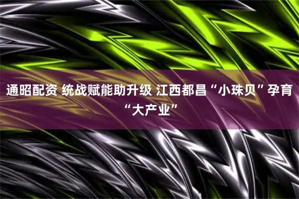 通昭配资 统战赋能助升级 江西都昌“小珠贝”孕育“大产业”