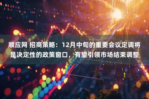 顺应网 招商策略：12月中旬的重要会议定调将是决定性的政策窗口，有望引领市场结束调整