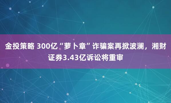 金投策略 300亿“萝卜章”诈骗案再掀波澜，湘财证券3.43亿诉讼将重审