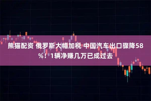 熊猫配资 俄罗斯大幅加税 中国汽车出口骤降58%！1辆净赚几万已成过去