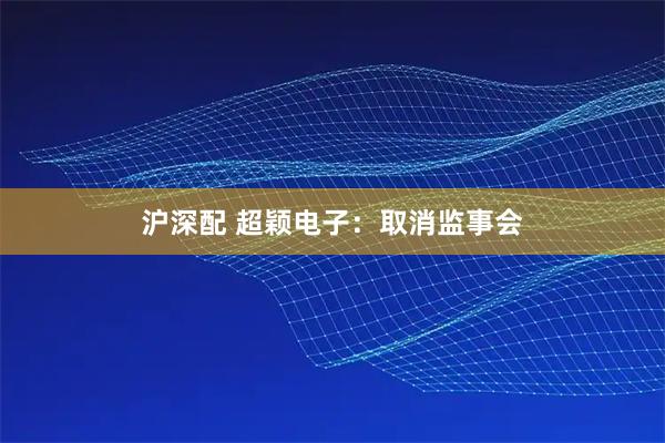 沪深配 超颖电子：取消监事会