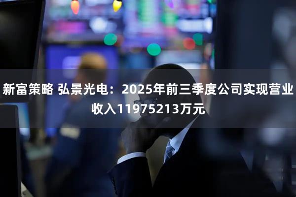 新富策略 弘景光电：2025年前三季度公司实现营业收入11975213万元