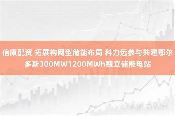 信康配资 拓展构网型储能布局 科力远参与共建鄂尔多斯300MW1200MWh独立储能电站