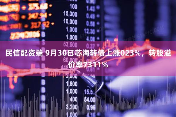 民信配资端 9月30日芯海转债上涨023%，转股溢价率7311%