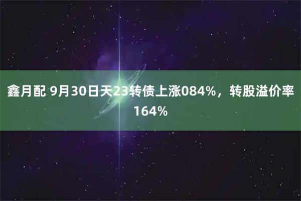 鑫月配 9月30日天23转债上涨084%，转股溢价率164%