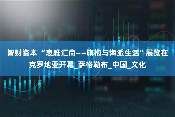 智财资本 “衷雅汇尚——旗袍与海派生活”展览在克罗地亚开幕_萨格勒布_中国_文化