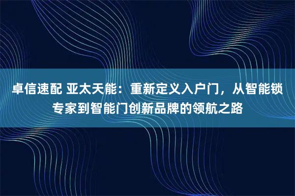 卓信速配 亚太天能：重新定义入户门，从智能锁专家到智能门创新品牌的领航之路