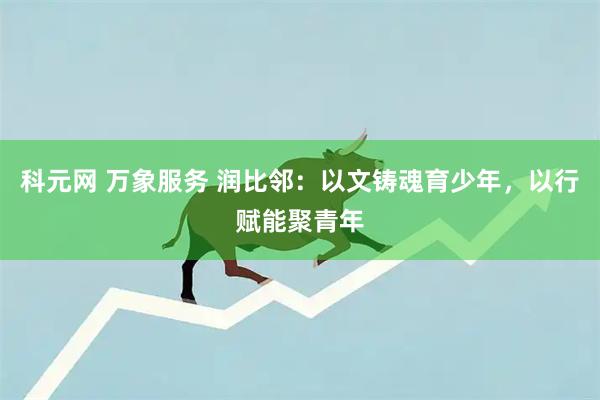 科元网 万象服务 润比邻：以文铸魂育少年，以行赋能聚青年