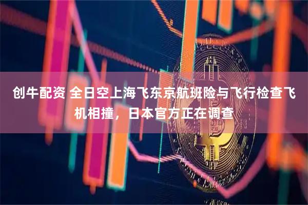 创牛配资 全日空上海飞东京航班险与飞行检查飞机相撞，日本官方正在调查