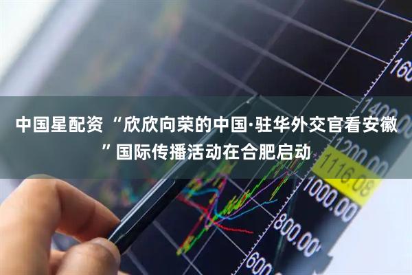 中国星配资 “欣欣向荣的中国·驻华外交官看安徽”国际传播活动在合肥启动